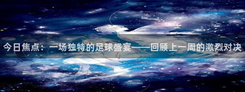 今日焦点：一场独特的足球盛宴——回顾上一周的激烈对决