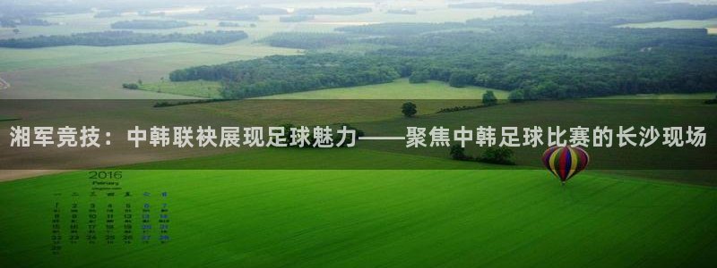  湘军竞技：中韩联袂展现足球魅力——聚焦中韩足球比赛的长沙现场
